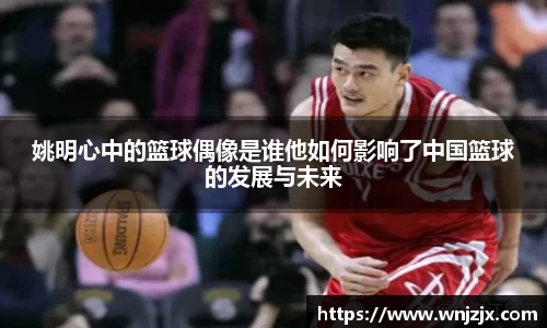 姚明心中的篮球偶像是谁他如何影响了中国篮球的发展与未来