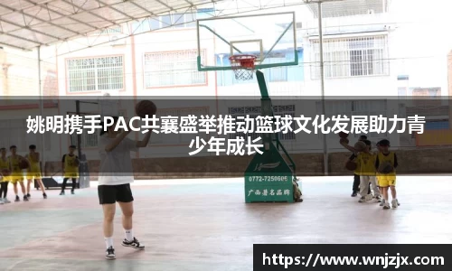 姚明携手PAC共襄盛举推动篮球文化发展助力青少年成长