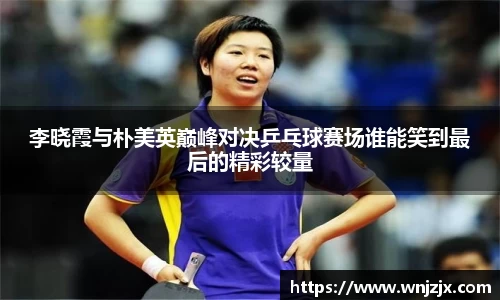 李晓霞与朴美英巅峰对决乒乓球赛场谁能笑到最后的精彩较量