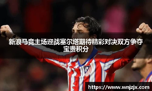 新浪马竞主场迎战塞尔塔期待精彩对决双方争夺宝贵积分